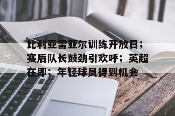 关于比利亚雷亚尔训练开放日；赛后队长鼓劲引欢呼；英超在即；年轻球员得到机会的信息-爱游戏中国